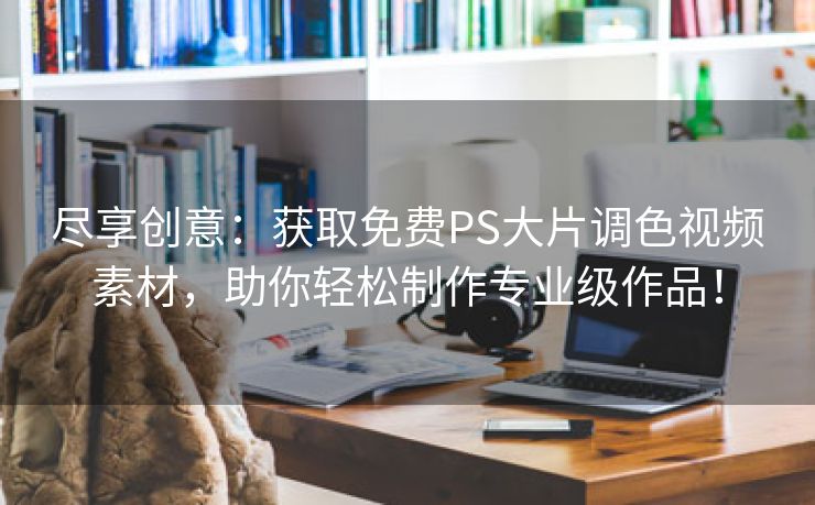 尽享创意：获取免费PS大片调色视频素材，助你轻松制作专业级作品！