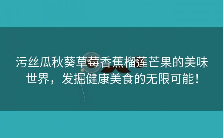 污丝瓜秋葵草莓香蕉榴莲芒果的美味世界，发掘健康美食的无限可能！