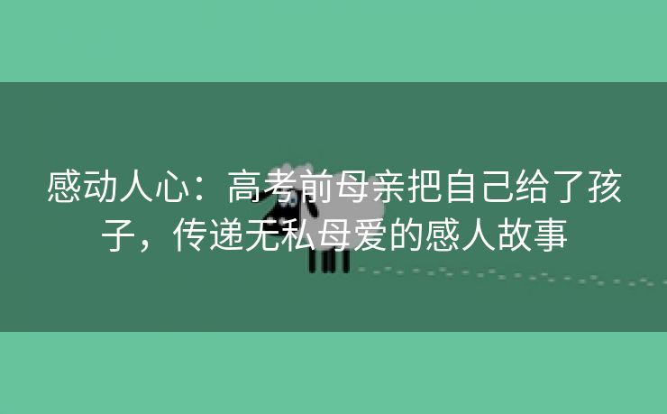 感动人心：高考前母亲把自己给了孩子，传递无私母爱的感人故事