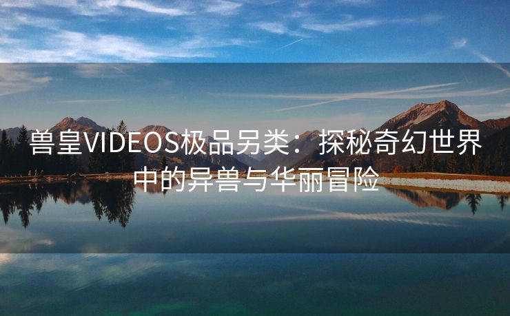 兽皇VIDEOS极品另类：探秘奇幻世界中的异兽与华丽冒险