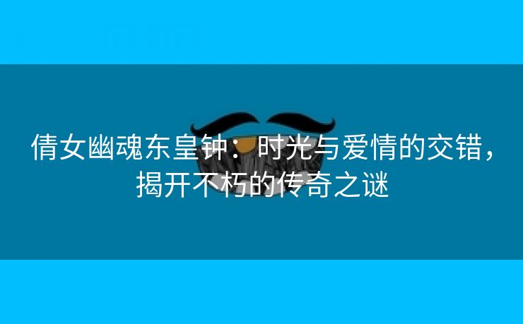 倩女幽魂东皇钟：时光与爱情的交错，揭开不朽的传奇之谜