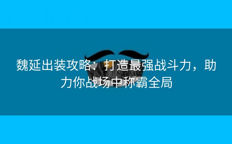 魏延出装攻略：打造最强战斗力，助力你战场中称霸全局