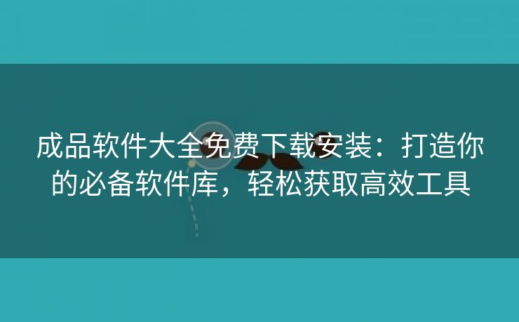 成品软件大全免费下载安装：打造你的必备软件库，轻松获取高效工具