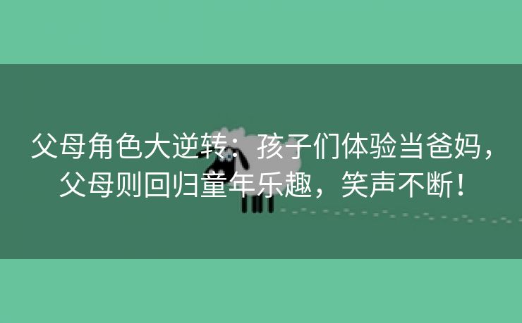 父母角色大逆转：孩子们体验当爸妈，父母则回归童年乐趣，笑声不断！