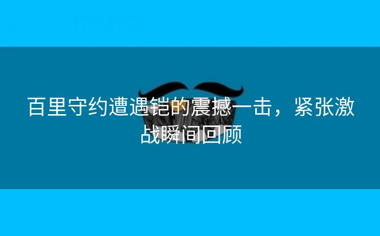 百里守约遭遇铠的震撼一击，紧张激战瞬间回顾