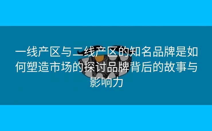 一线产区与二线产区的知名品牌是如何塑造市场的探讨品牌背后的故事与影响力