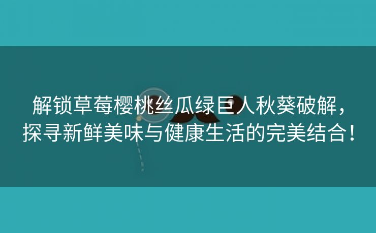 解锁草莓樱桃丝瓜绿巨人秋葵破解，探寻新鲜美味与健康生活的完美结合！