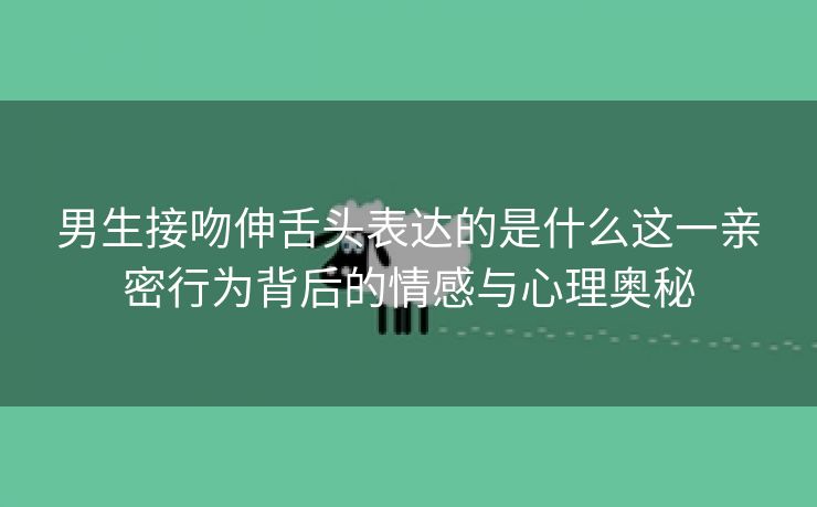 男生接吻伸舌头表达的是什么这一亲密行为背后的情感与心理奥秘