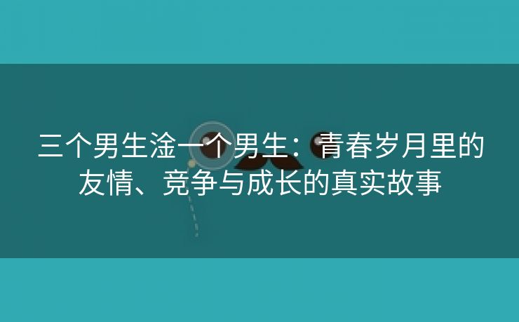 三个男生淦一个男生：青春岁月里的友情、竞争与成长的真实故事