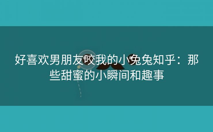 好喜欢男朋友咬我的小兔兔知乎：那些甜蜜的小瞬间和趣事