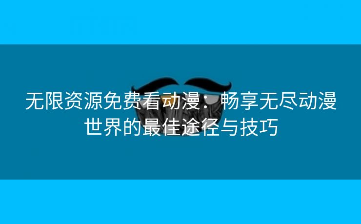 无限资源免费看动漫：畅享无尽动漫世界的最佳途径与技巧