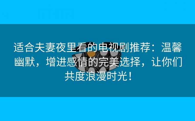 适合夫妻夜里看的电视剧推荐：温馨幽默，增进感情的完美选择，让你们共度浪漫时光！