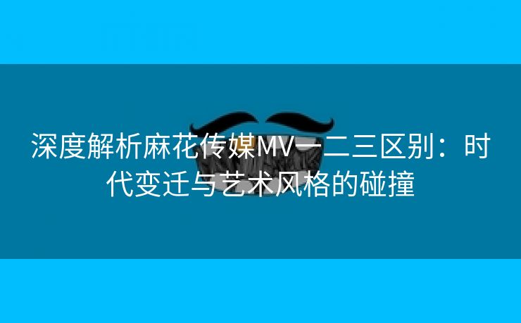 深度解析麻花传媒MV一二三区别：时代变迁与艺术风格的碰撞