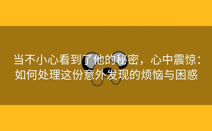 当不小心看到了他的秘密，心中震惊：如何处理这份意外发现的烦恼与困惑