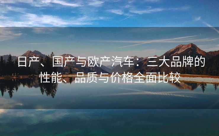 日产、国产与欧产汽车：三大品牌的性能、品质与价格全面比较