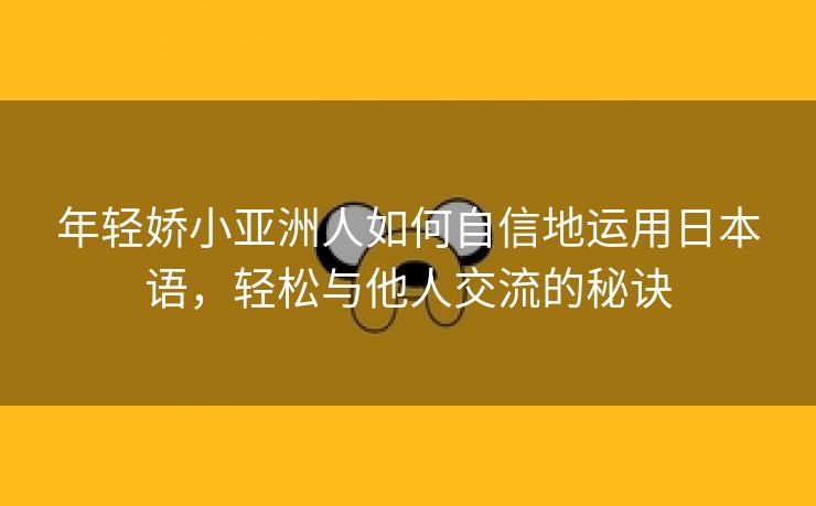 年轻娇小亚洲人如何自信地运用日本语，轻松与他人交流的秘诀