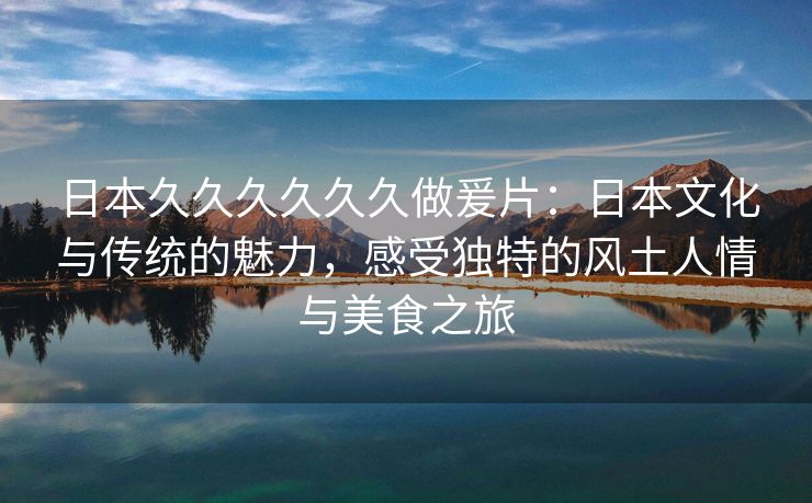 日本久久久久久久做爰片：日本文化与传统的魅力，感受独特的风土人情与美食之旅