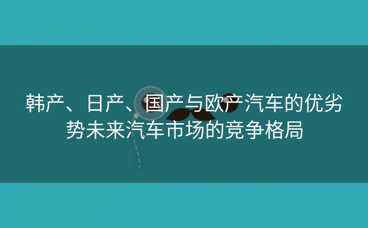 韩产、日产、国产与欧产汽车的优劣势未来汽车市场的竞争格局