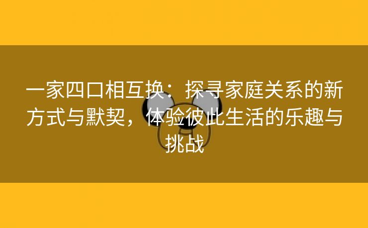 一家四口相互换：探寻家庭关系的新方式与默契，体验彼此生活的乐趣与挑战