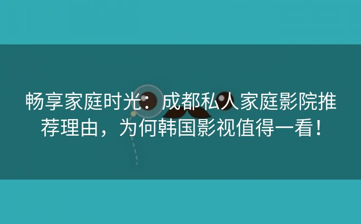 畅享家庭时光：成都私人家庭影院推荐理由，为何韩国影视值得一看！