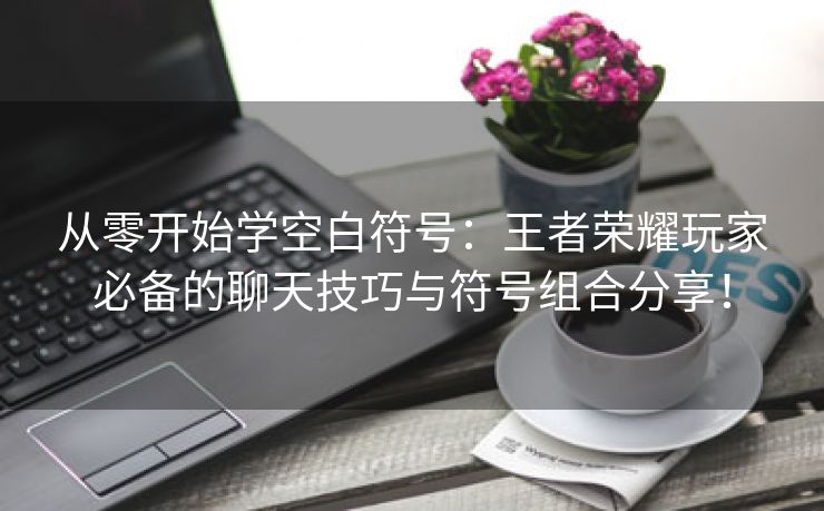 从零开始学空白符号：王者荣耀玩家必备的聊天技巧与符号组合分享！