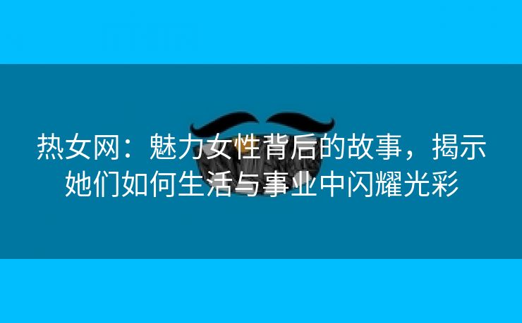 热女网：魅力女性背后的故事，揭示她们如何生活与事业中闪耀光彩