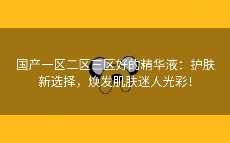 国产一区二区三区好的精华液：护肤新选择，焕发肌肤迷人光彩！