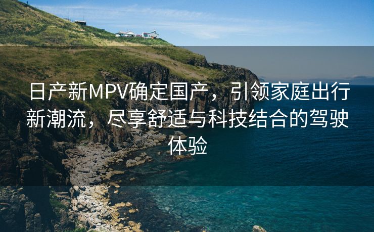 日产新MPV确定国产，引领家庭出行新潮流，尽享舒适与科技结合的驾驶体验