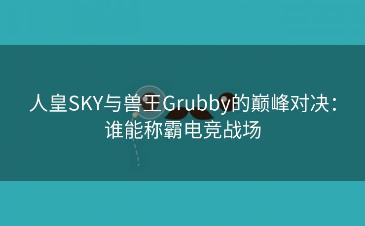 人皇SKY与兽王Grubby的巅峰对决：谁能称霸电竞战场