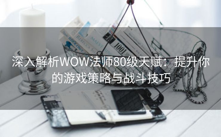 深入解析WOW法师80级天赋：提升你的游戏策略与战斗技巧