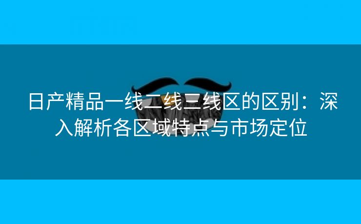 日产精品一线二线三线区的区别：深入解析各区域特点与市场定位