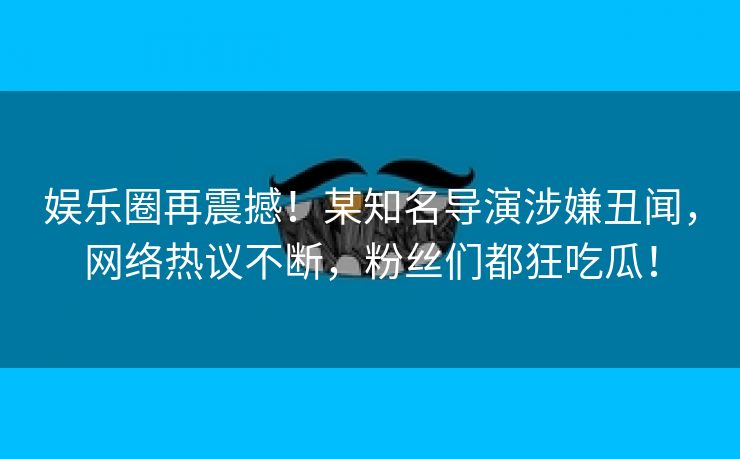 娱乐圈再震撼！某知名导演涉嫌丑闻，网络热议不断，粉丝们都狂吃瓜！