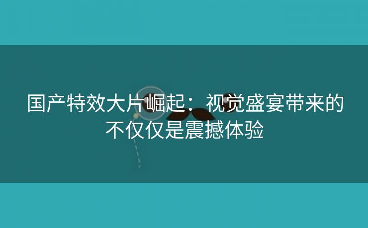 国产特效大片崛起：视觉盛宴带来的不仅仅是震撼体验