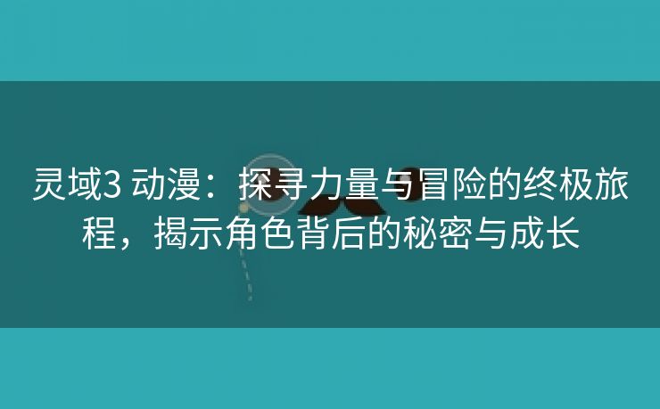 灵域3 动漫：探寻力量与冒险的终极旅程，揭示角色背后的秘密与成长