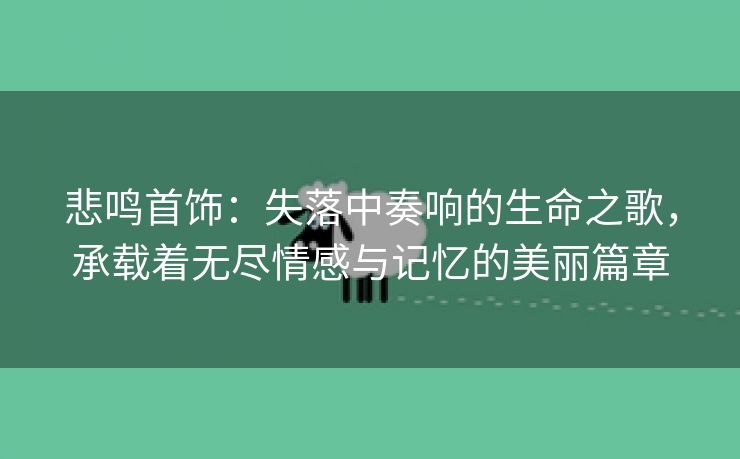 悲鸣首饰：失落中奏响的生命之歌，承载着无尽情感与记忆的美丽篇章