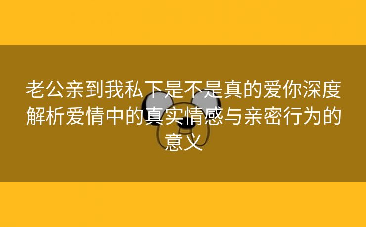 老公亲到我私下是不是真的爱你深度解析爱情中的真实情感与亲密行为的意义