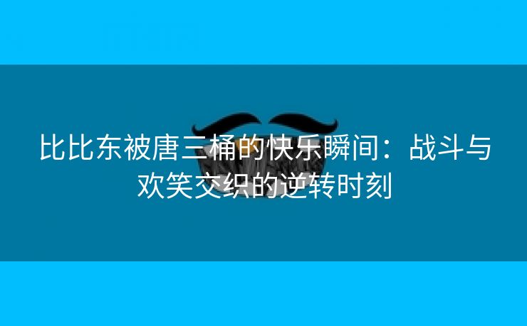 比比东被唐三桶的快乐瞬间：战斗与欢笑交织的逆转时刻