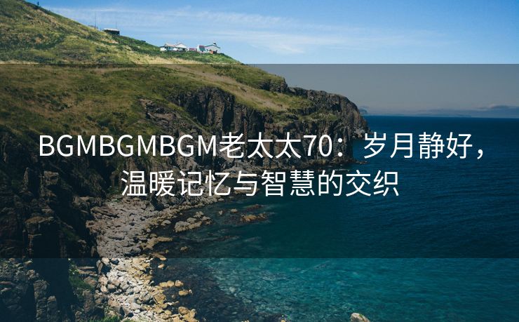 BGMBGMBGM老太太70：岁月静好，温暖记忆与智慧的交织