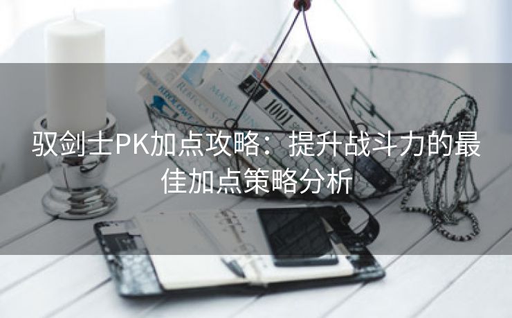 驭剑士PK加点攻略：提升战斗力的最佳加点策略分析