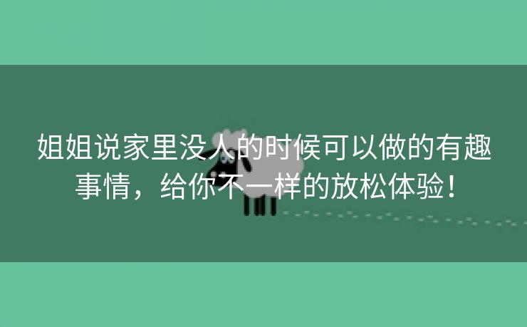 姐姐说家里没人的时候可以做的有趣事情，给你不一样的放松体验！