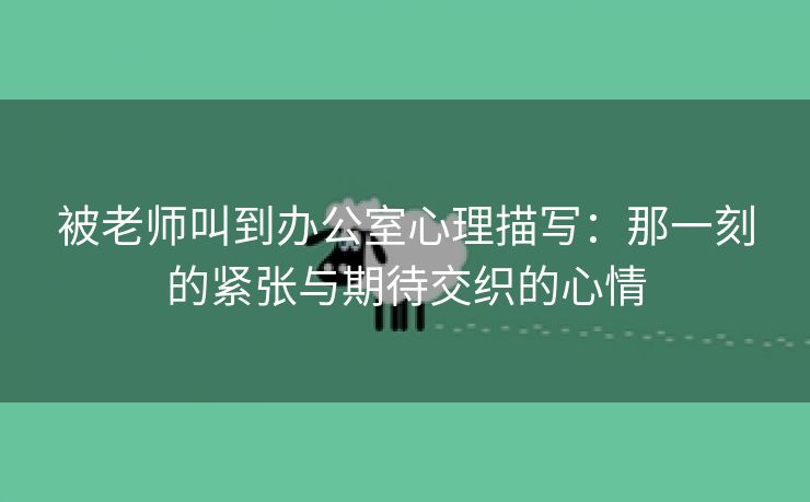 被老师叫到办公室心理描写：那一刻的紧张与期待交织的心情