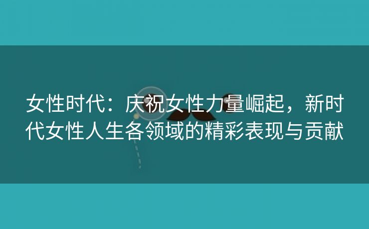 女性时代：庆祝女性力量崛起，新时代女性人生各领域的精彩表现与贡献