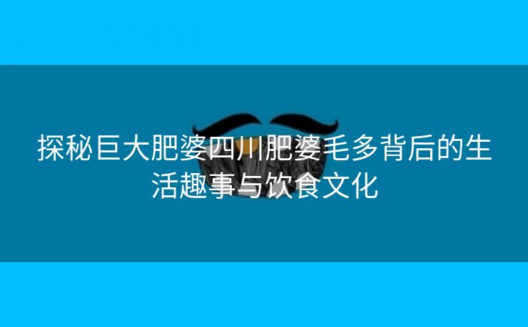 探秘巨大肥婆四川肥婆毛多背后的生活趣事与饮食文化