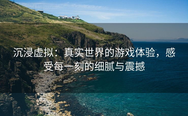 沉浸虚拟：真实世界的游戏体验，感受每一刻的细腻与震撼