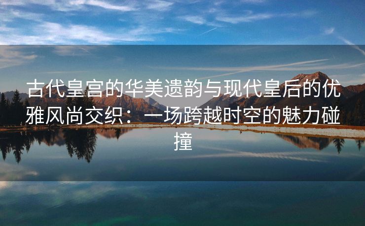 古代皇宫的华美遗韵与现代皇后的优雅风尚交织：一场跨越时空的魅力碰撞