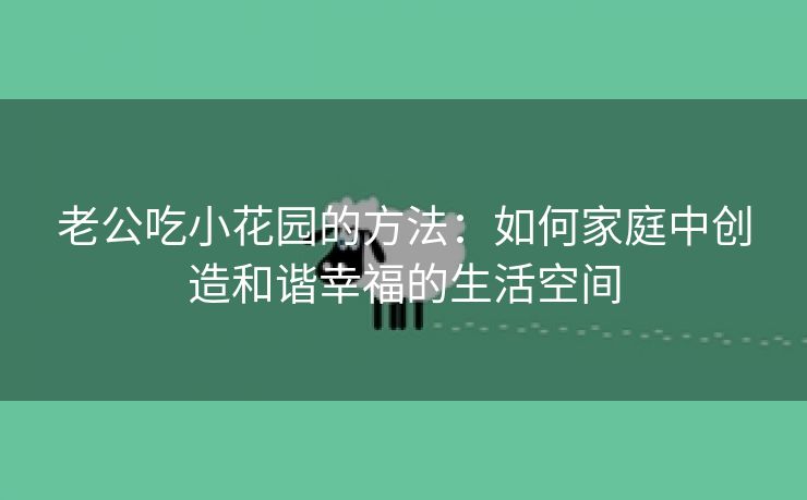 老公吃小花园的方法：如何家庭中创造和谐幸福的生活空间