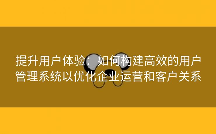 提升用户体验：如何构建高效的用户管理系统以优化企业运营和客户关系