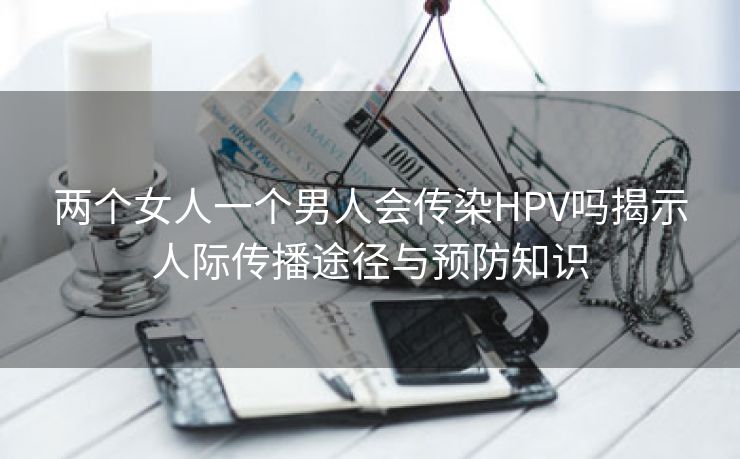 两个女人一个男人会传染HPV吗揭示人际传播途径与预防知识