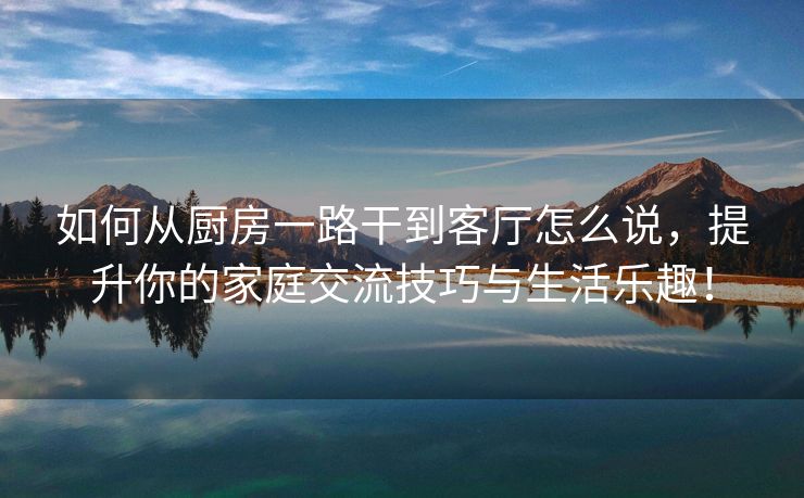 如何从厨房一路干到客厅怎么说，提升你的家庭交流技巧与生活乐趣！