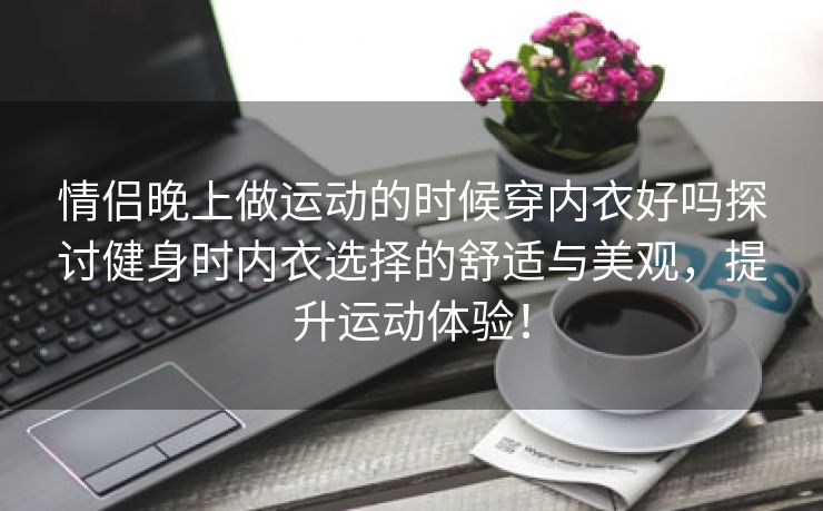 情侣晚上做运动的时候穿内衣好吗探讨健身时内衣选择的舒适与美观，提升运动体验！